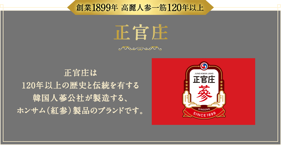 創業1899年 高麗人参一筋120年以上 正官庄 正官庄は120年以上の歴史と伝統を有する韓国人蔘公社が製造する、紅参製品のブランドです。
