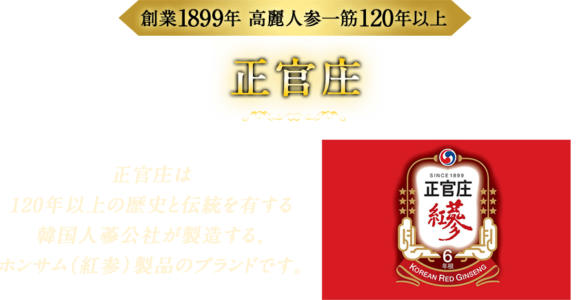 創業1899年 高麗人参一筋120年以上 正官庄 正官庄は120年以上の歴史と伝統を有する韓国人蔘公社が製造する、紅参製品のブランドです。